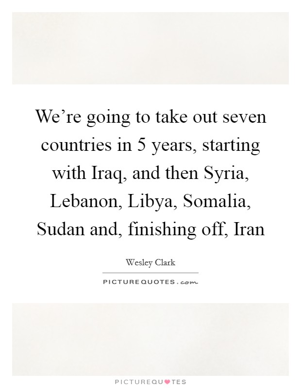 We're going to take out seven countries in 5 years, starting with Iraq, and then Syria, Lebanon, Libya, Somalia, Sudan and, finishing off, Iran Picture Quote #1