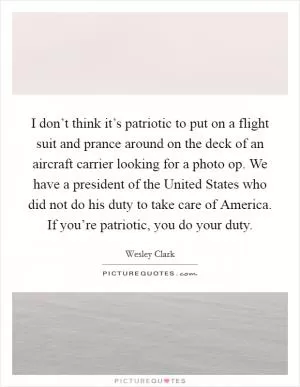 I don’t think it’s patriotic to put on a flight suit and prance around on the deck of an aircraft carrier looking for a photo op. We have a president of the United States who did not do his duty to take care of America. If you’re patriotic, you do your duty Picture Quote #1