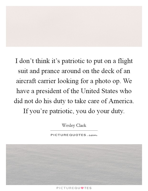 I don't think it's patriotic to put on a flight suit and prance around on the deck of an aircraft carrier looking for a photo op. We have a president of the United States who did not do his duty to take care of America. If you're patriotic, you do your duty Picture Quote #1