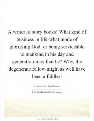A writer of story books! What kind of business in life-what mode of glorifying God, or being serviceable to mankind in his day and generation-may that be? Why, the degenerate fellow might as well have been a fiddler! Picture Quote #1