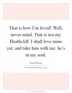 That is how I’m loved! Well, never mind. That is not my Heathcliff. I shall love mine yet; and take him with me: he’s in my soul Picture Quote #1