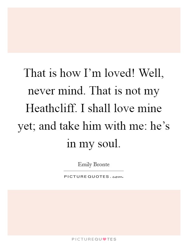 That is how I'm loved! Well, never mind. That is not my Heathcliff. I shall love mine yet; and take him with me: he's in my soul Picture Quote #1