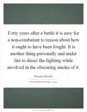 Forty years after a battle it is easy for a non-combatant to reason about how it ought to have been fought. It is another thing personally and under fire to direct the fighting while involved in the obscuring smoke of it Picture Quote #1
