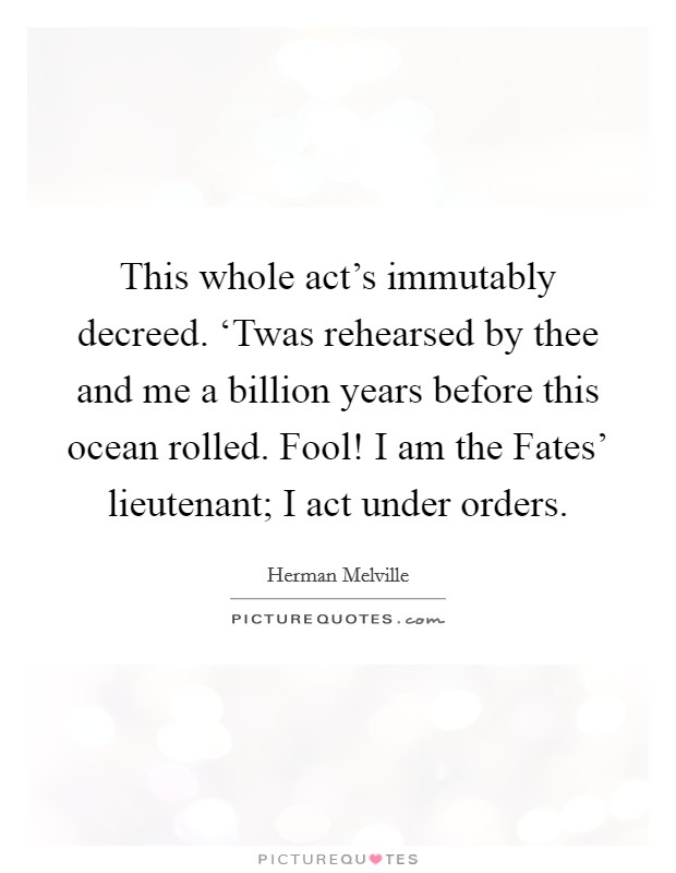 This whole act's immutably decreed. ‘Twas rehearsed by thee and me a billion years before this ocean rolled. Fool! I am the Fates' lieutenant; I act under orders Picture Quote #1