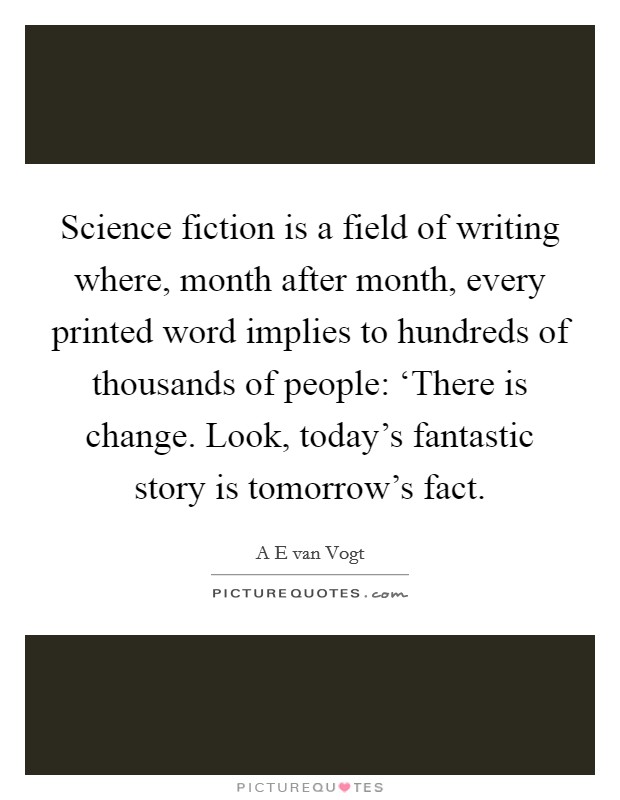 Science fiction is a field of writing where, month after month, every printed word implies to hundreds of thousands of people: ‘There is change. Look, today's fantastic story is tomorrow's fact Picture Quote #1