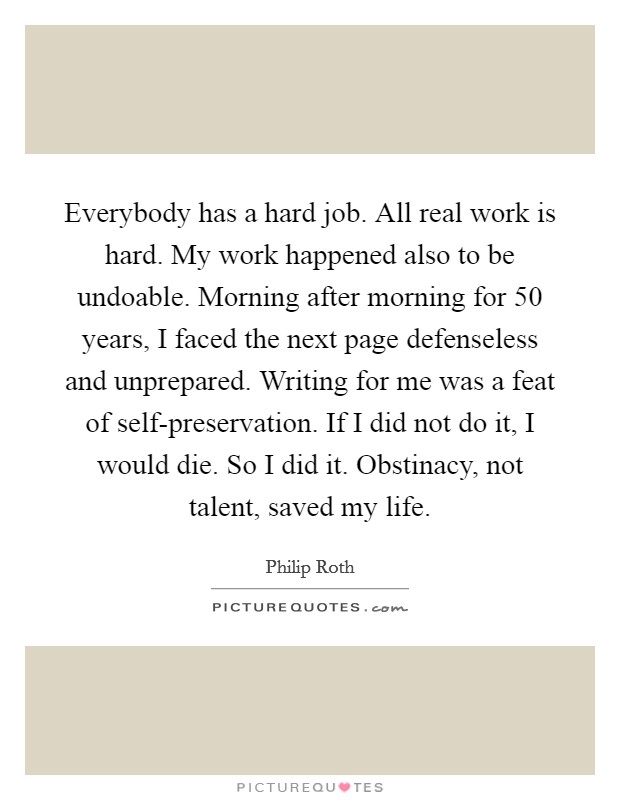 Everybody has a hard job. All real work is hard. My work happened also to be undoable. Morning after morning for 50 years, I faced the next page defenseless and unprepared. Writing for me was a feat of self-preservation. If I did not do it, I would die. So I did it. Obstinacy, not talent, saved my life Picture Quote #1