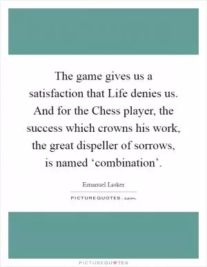 The game gives us a satisfaction that Life denies us. And for the Chess player, the success which crowns his work, the great dispeller of sorrows, is named ‘combination’ Picture Quote #1