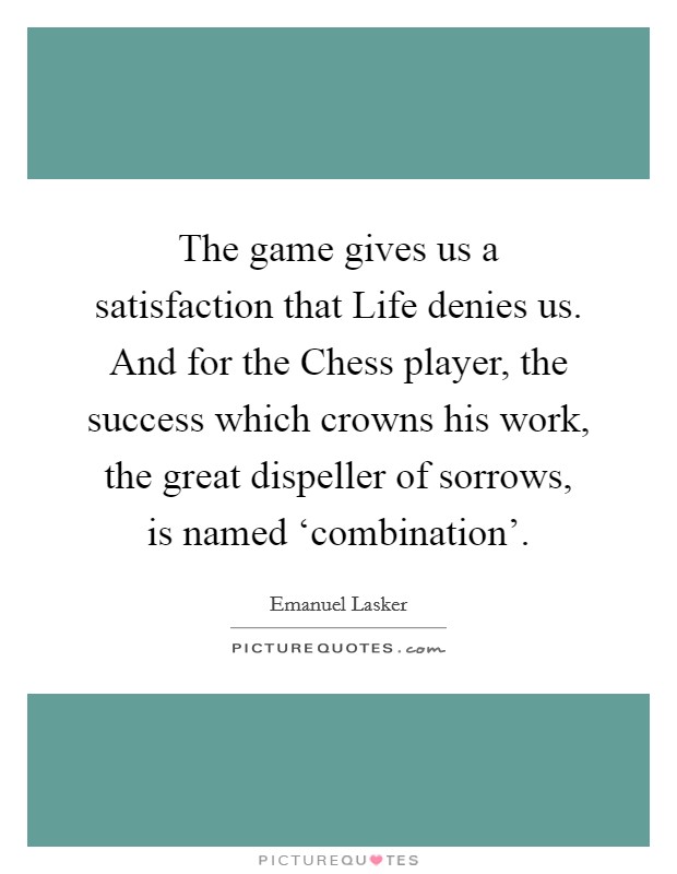 The game gives us a satisfaction that Life denies us. And for the Chess player, the success which crowns his work, the great dispeller of sorrows, is named ‘combination' Picture Quote #1