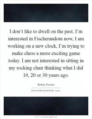 I don’t like to dwell on the past. I’m interested in Fischerandom now, I am working on a new clock, I’m trying to make chess a more exciting game today. I am not interested in sitting in my rocking chair thinking what I did 10, 20 or 30 years ago Picture Quote #1