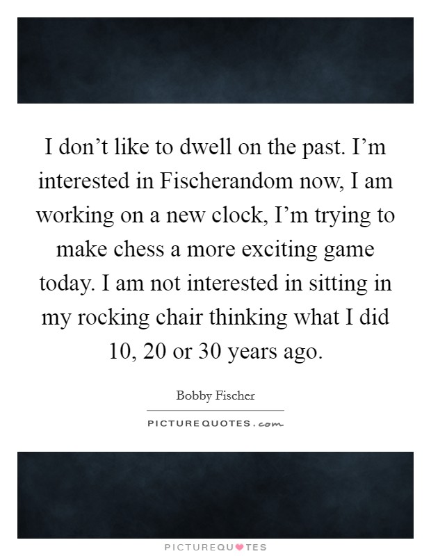 I don't like to dwell on the past. I'm interested in Fischerandom now, I am working on a new clock, I'm trying to make chess a more exciting game today. I am not interested in sitting in my rocking chair thinking what I did 10, 20 or 30 years ago Picture Quote #1