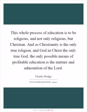 This whole process of education is to be religious, and not only religious, but Christian. And as Christianity is the only true religion, and God in Christ the only true God, the only possible means of profitable education is the nurture and admonition of the Lord Picture Quote #1