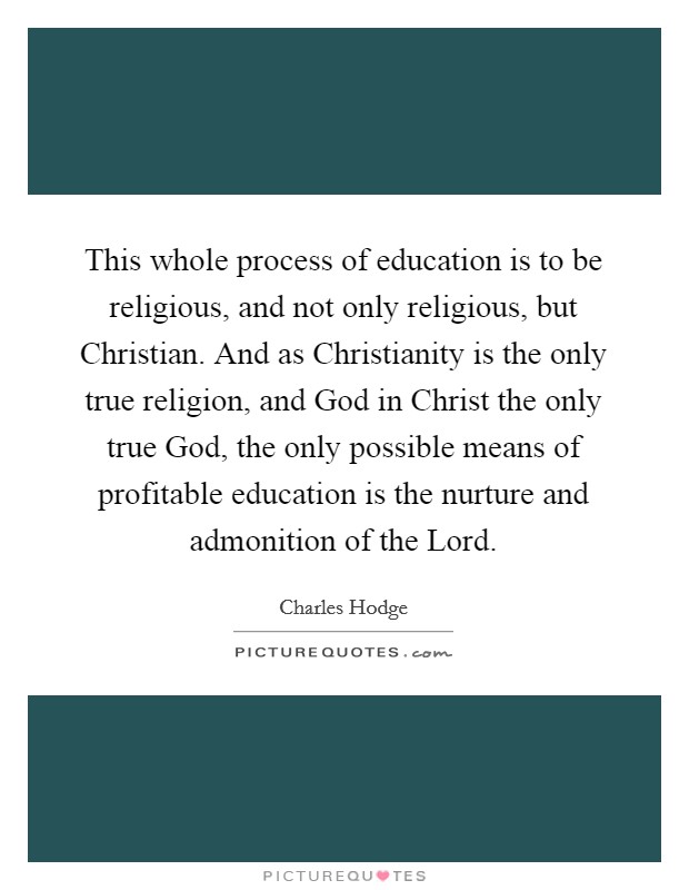 This whole process of education is to be religious, and not only religious, but Christian. And as Christianity is the only true religion, and God in Christ the only true God, the only possible means of profitable education is the nurture and admonition of the Lord Picture Quote #1
