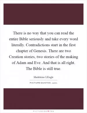 There is no way that you can read the entire Bible seriously and take every word literally. Contradictions start in the first chapter of Genesis. There are two Creation stories, two stories of the making of Adam and Eve. And that is all right. The Bible is still true Picture Quote #1