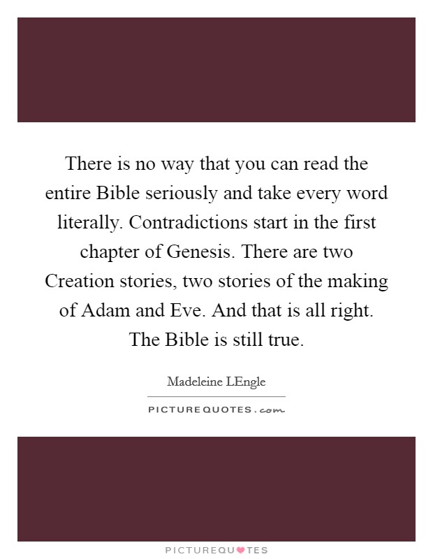 There is no way that you can read the entire Bible seriously and take every word literally. Contradictions start in the first chapter of Genesis. There are two Creation stories, two stories of the making of Adam and Eve. And that is all right. The Bible is still true Picture Quote #1