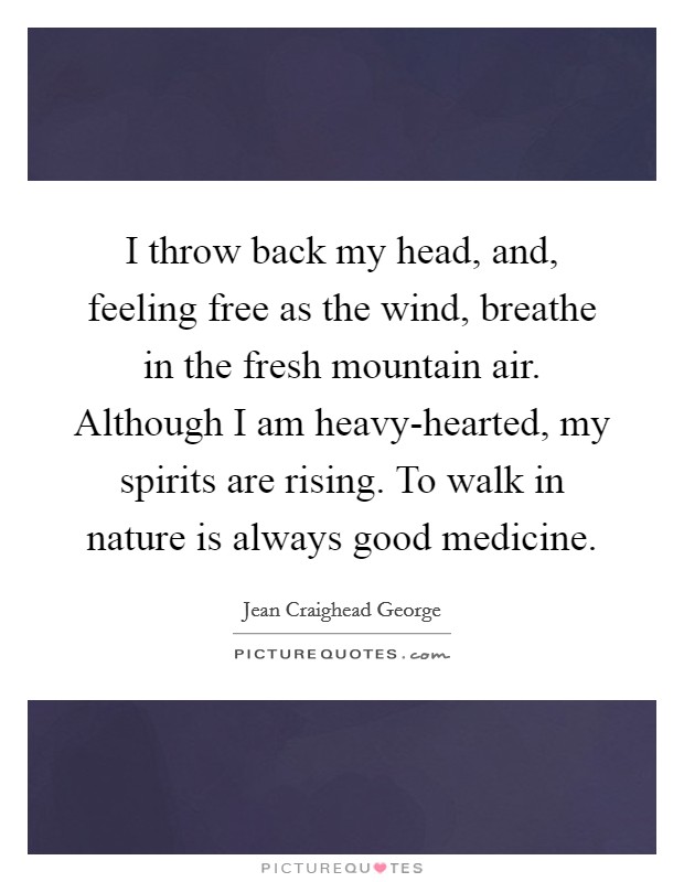I throw back my head, and, feeling free as the wind, breathe in the fresh mountain air. Although I am heavy-hearted, my spirits are rising. To walk in nature is always good medicine Picture Quote #1