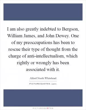 I am also greatly indebted to Bergson, William James, and John Dewey. One of my preoccupations has been to rescue their type of thought from the charge of anti-intellectualism, which rightly or wrongly has been associated with it Picture Quote #1