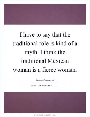 I have to say that the traditional role is kind of a myth. I think the traditional Mexican woman is a fierce woman Picture Quote #1