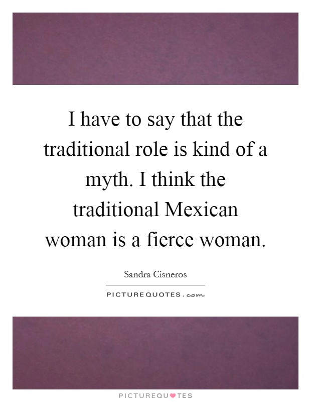 I have to say that the traditional role is kind of a myth. I think the traditional Mexican woman is a fierce woman Picture Quote #1
