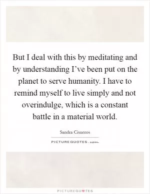 But I deal with this by meditating and by understanding I’ve been put on the planet to serve humanity. I have to remind myself to live simply and not overindulge, which is a constant battle in a material world Picture Quote #1