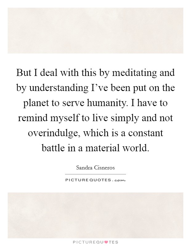 But I deal with this by meditating and by understanding I've been put on the planet to serve humanity. I have to remind myself to live simply and not overindulge, which is a constant battle in a material world Picture Quote #1
