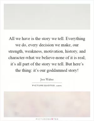 All we have is the story we tell. Everything we do, every decision we make, our strength, weakness, motivation, history, and character-what we believe-none of it is real; it’s all part of the story we tell. But here’s the thing: it’s our goddamned story! Picture Quote #1