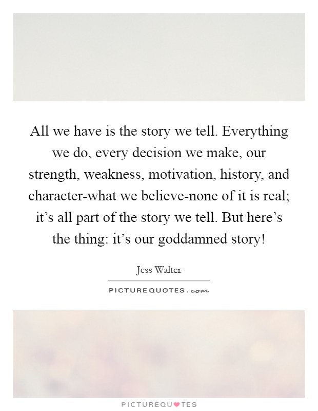 All we have is the story we tell. Everything we do, every decision we make, our strength, weakness, motivation, history, and character-what we believe-none of it is real; it's all part of the story we tell. But here's the thing: it's our goddamned story! Picture Quote #1