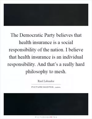 The Democratic Party believes that health insurance is a social responsibility of the nation. I believe that health insurance is an individual responsibility. And that’s a really hard philosophy to mesh Picture Quote #1