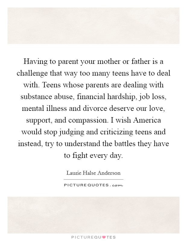Having to parent your mother or father is a challenge that way too many teens have to deal with. Teens whose parents are dealing with substance abuse, financial hardship, job loss, mental illness and divorce deserve our love, support, and compassion. I wish America would stop judging and criticizing teens and instead, try to understand the battles they have to fight every day Picture Quote #1