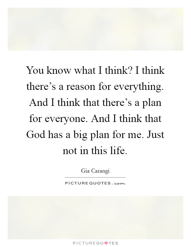 You know what I think? I think there's a reason for everything. And I think that there's a plan for everyone. And I think that God has a big plan for me. Just not in this life Picture Quote #1