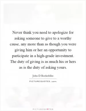 Never think you need to apologize for asking someone to give to a worthy cause, any more than as though you were giving him or her an opportunity to participate in a high-grade investment. The duty of giving is as much his or hers as is the duty of asking yours Picture Quote #1