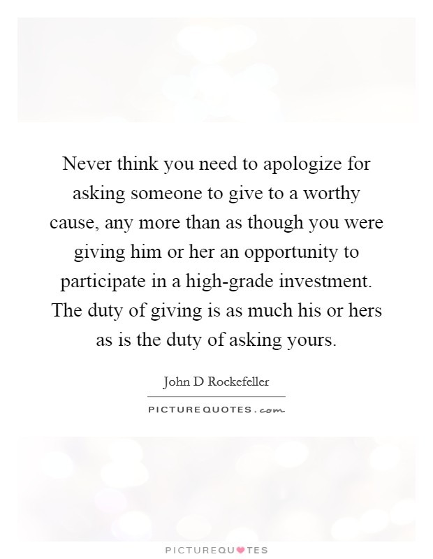 Never think you need to apologize for asking someone to give to a worthy cause, any more than as though you were giving him or her an opportunity to participate in a high-grade investment. The duty of giving is as much his or hers as is the duty of asking yours Picture Quote #1