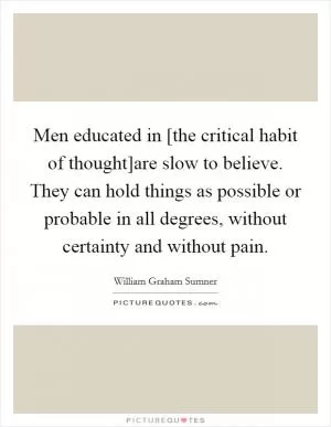 Men educated in [the critical habit of thought]are slow to believe. They can hold things as possible or probable in all degrees, without certainty and without pain Picture Quote #1