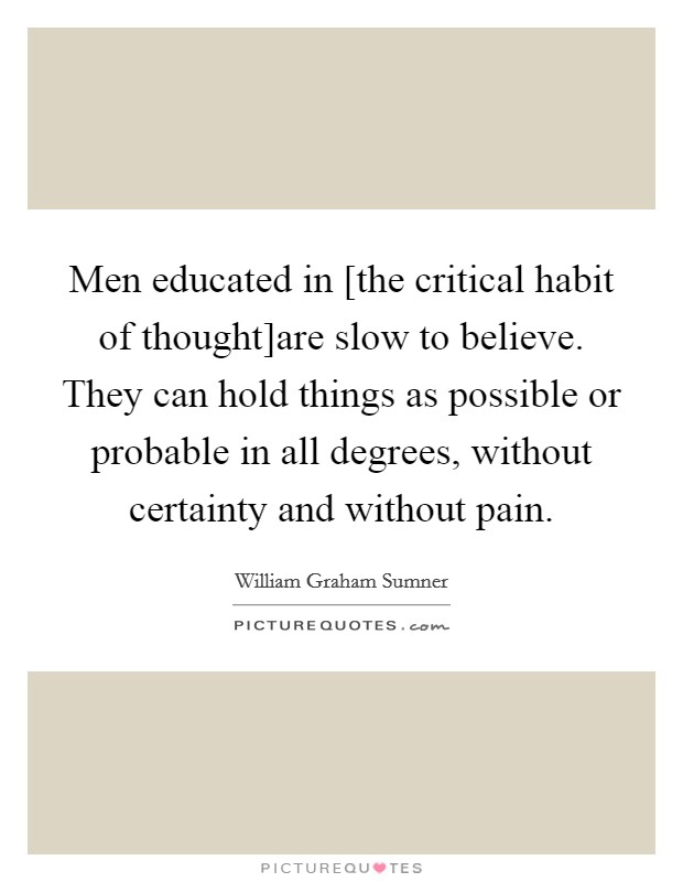 Men educated in [the critical habit of thought]are slow to believe. They can hold things as possible or probable in all degrees, without certainty and without pain Picture Quote #1