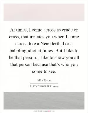 At times, I come across as crude or crass, that irritates you when I come across like a Neanderthal or a babbling idiot at times. But I like to be that person. I like to show you all that person because that’s who you come to see Picture Quote #1