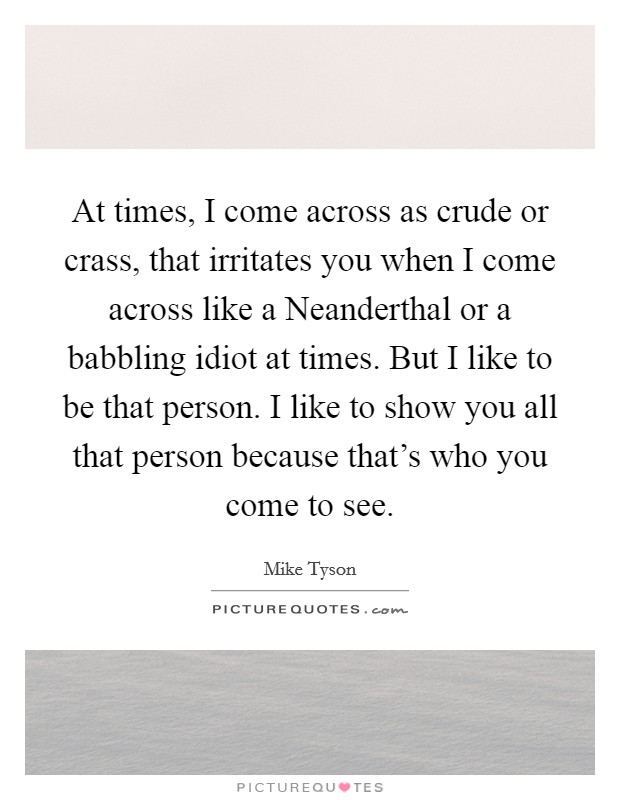 At times, I come across as crude or crass, that irritates you when I come across like a Neanderthal or a babbling idiot at times. But I like to be that person. I like to show you all that person because that's who you come to see Picture Quote #1