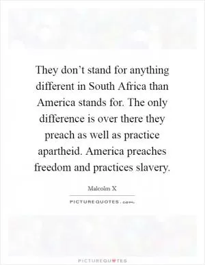 They don’t stand for anything different in South Africa than America stands for. The only difference is over there they preach as well as practice apartheid. America preaches freedom and practices slavery Picture Quote #1