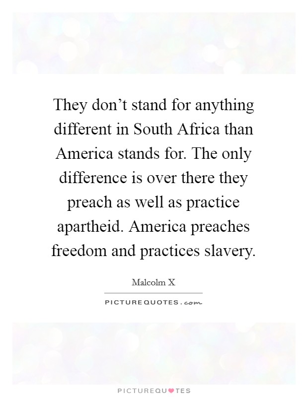 They don't stand for anything different in South Africa than America stands for. The only difference is over there they preach as well as practice apartheid. America preaches freedom and practices slavery Picture Quote #1