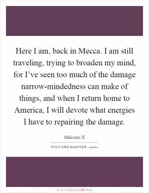 Here I am, back in Mecca. I am still traveling, trying to broaden my mind, for I’ve seen too much of the damage narrow-mindedness can make of things, and when I return home to America, I will devote what energies I have to repairing the damage Picture Quote #1