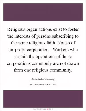 Religious organizations exist to foster the interests of persons subscribing to the same religious faith. Not so of for-profit corporations. Workers who sustain the operations of those corporations commonly are not drawn from one religious community Picture Quote #1