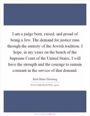 I am a judge born, raised, and proud of being a Jew. The demand for justice runs through the entirety of the Jewish tradition. I hope, in my years on the bench of the Supreme Court of the United States, I will have the strength and the courage to remain constant in the service of that demand Picture Quote #1
