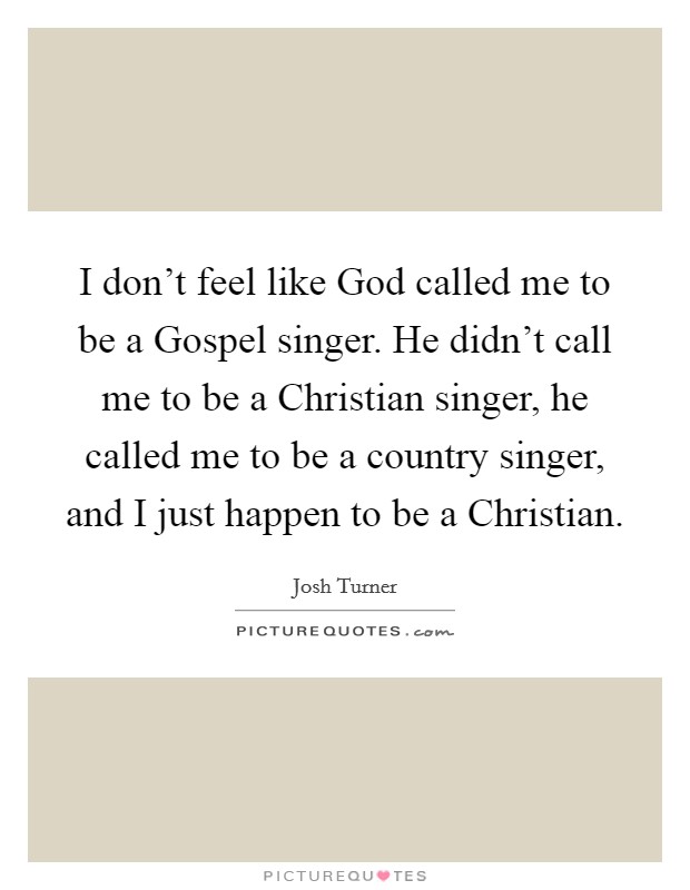 I don't feel like God called me to be a Gospel singer. He didn't call me to be a Christian singer, he called me to be a country singer, and I just happen to be a Christian Picture Quote #1