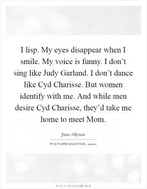 I lisp. My eyes disappear when I smile. My voice is funny. I don’t sing like Judy Garland. I don’t dance like Cyd Charisse. But women identify with me. And while men desire Cyd Charisse, they’d take me home to meet Mom Picture Quote #1