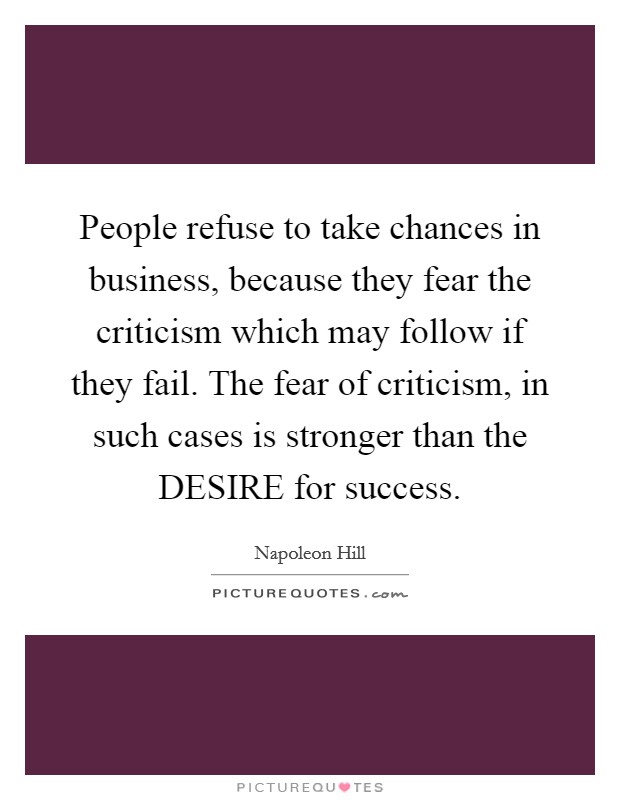 People refuse to take chances in business, because they fear the criticism which may follow if they fail. The fear of criticism, in such cases is stronger than the DESIRE for success Picture Quote #1