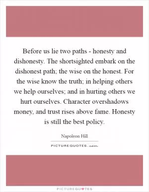 Before us lie two paths - honesty and dishonesty. The shortsighted embark on the dishonest path; the wise on the honest. For the wise know the truth; in helping others we help ourselves; and in hurting others we hurt ourselves. Character overshadows money, and trust rises above fame. Honesty is still the best policy Picture Quote #1