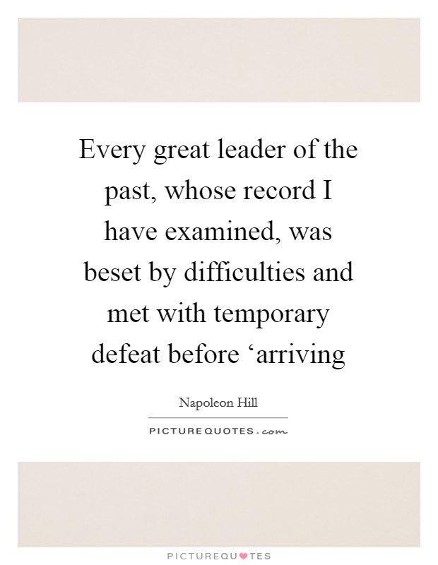 Every great leader of the past, whose record I have examined, was beset by difficulties and met with temporary defeat before ‘arriving Picture Quote #1