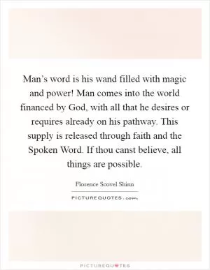 Man’s word is his wand filled with magic and power! Man comes into the world financed by God, with all that he desires or requires already on his pathway. This supply is released through faith and the Spoken Word. If thou canst believe, all things are possible Picture Quote #1