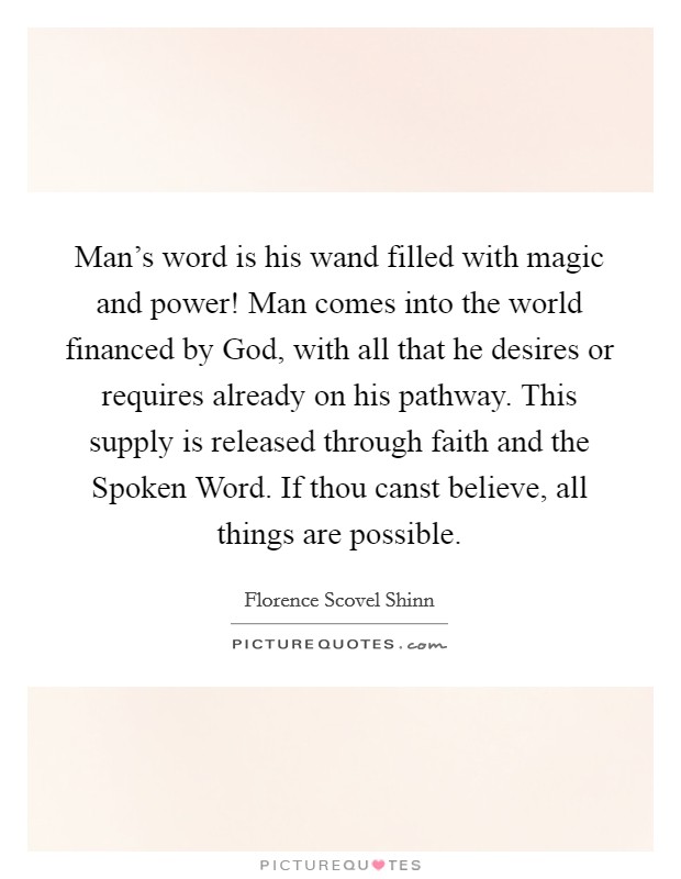Man's word is his wand filled with magic and power! Man comes into the world financed by God, with all that he desires or requires already on his pathway. This supply is released through faith and the Spoken Word. If thou canst believe, all things are possible Picture Quote #1