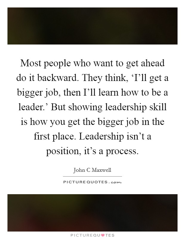 Most people who want to get ahead do it backward. They think, ‘I'll get a bigger job, then I'll learn how to be a leader.' But showing leadership skill is how you get the bigger job in the first place. Leadership isn't a position, it's a process Picture Quote #1