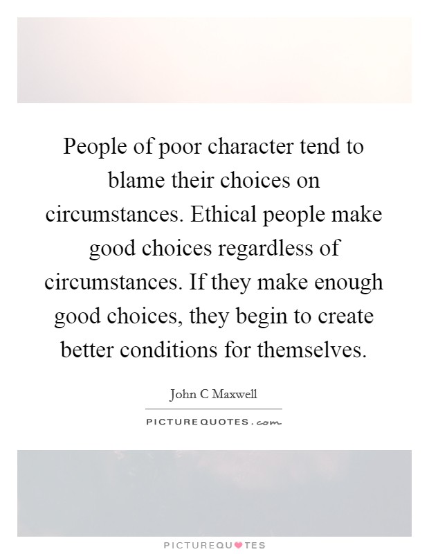 People of poor character tend to blame their choices on circumstances. Ethical people make good choices regardless of circumstances. If they make enough good choices, they begin to create better conditions for themselves Picture Quote #1