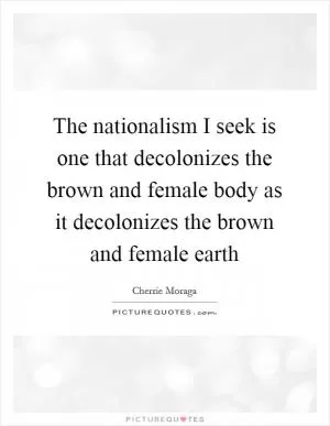 The nationalism I seek is one that decolonizes the brown and female body as it decolonizes the brown and female earth Picture Quote #1